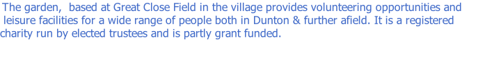 The garden,  based at Great Close Field in the village provides volunteering opportunities and  leisure facilities for a wide range of people both in Dunton & further afield. It is a registered charity run by elected trustees and is partly grant funded.